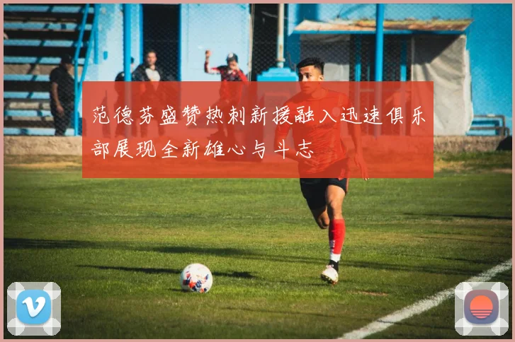 范德芬盛赞热刺新援融入迅速俱乐部展现全新雄心与斗志